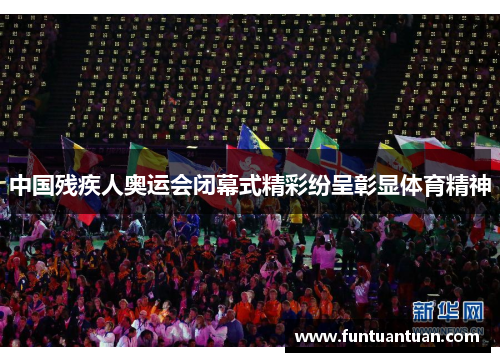 中国残疾人奥运会闭幕式精彩纷呈彰显体育精神